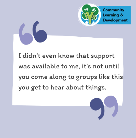 I din't even know that support was available to me, it's not until you come along to groups like this you get to hear about things.